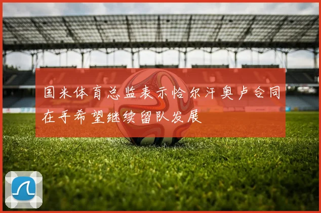 国米体育总监表示恰尔汗奥卢合同在手希望继续留队发展
