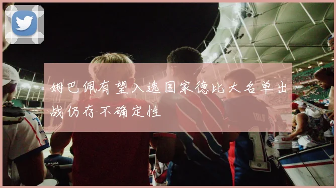 姆巴佩有望入选国家德比大名单出战仍存不确定性