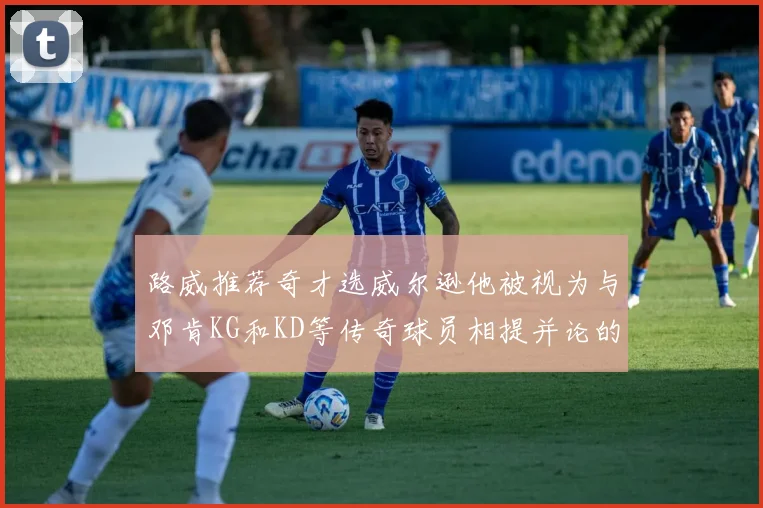 路威推荐奇才选威尔逊他被视为与邓肯KG和KD等传奇球员相提并论的未来之星