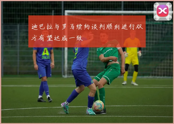 迪巴拉与罗马续约谈判顺利进行双方有望达成一致
