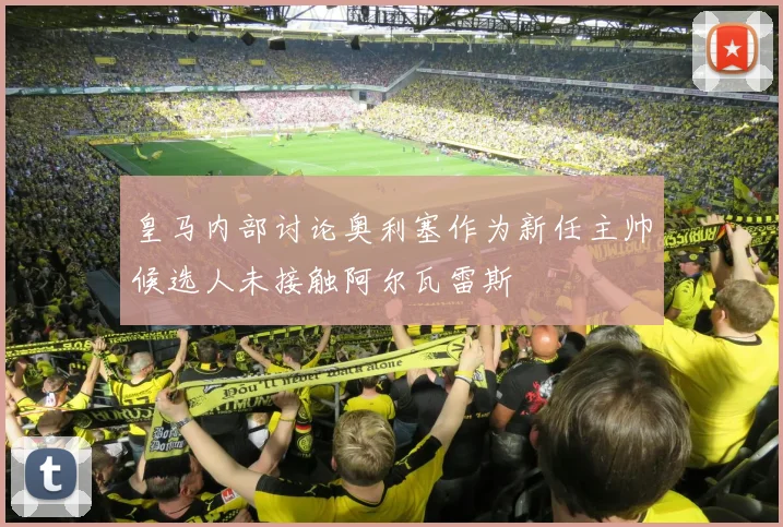 皇马内部讨论奥利塞作为新任主帅候选人未接触阿尔瓦雷斯