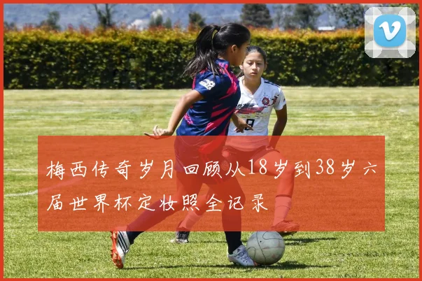 梅西传奇岁月回顾从18岁到38岁六届世界杯定妆照全记录