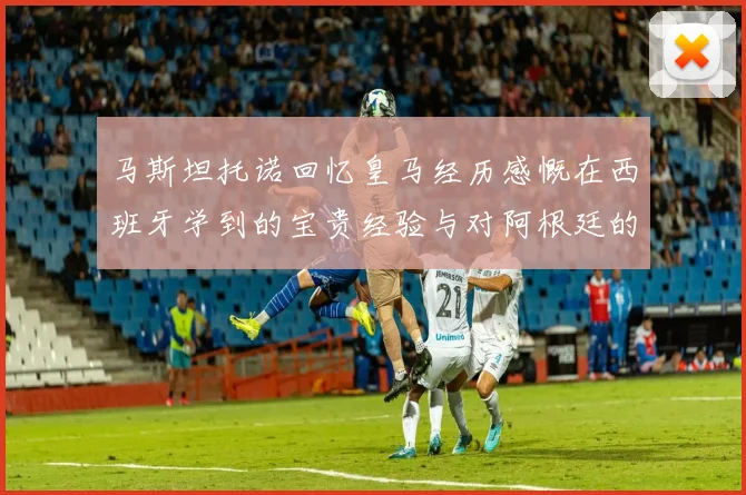 马斯坦托诺回忆皇马经历感慨在西班牙学到的宝贵经验与对阿根廷的思念