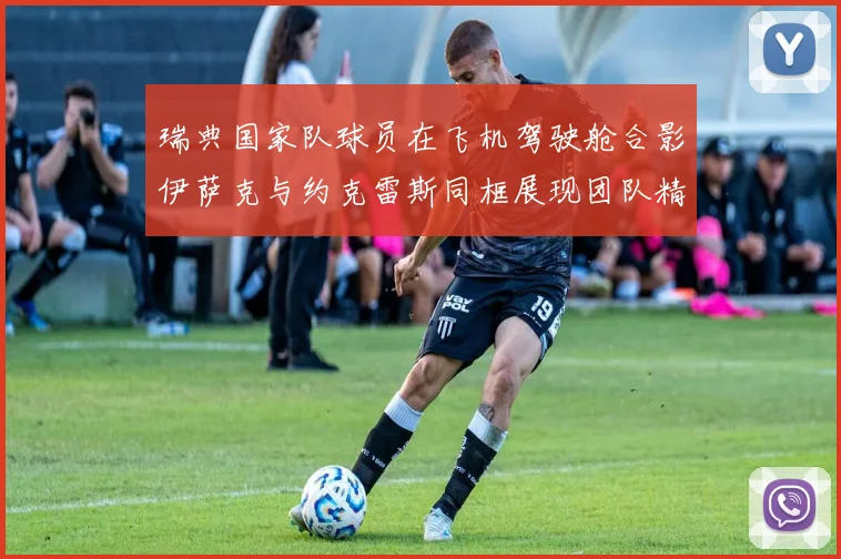 瑞典国家队球员在飞机驾驶舱合影伊萨克与约克雷斯同框展现团队精神