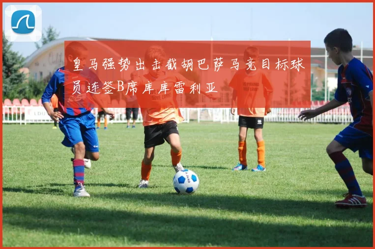 皇马强势出击截胡巴萨马竞目标球员连签B席库库雷利亚
