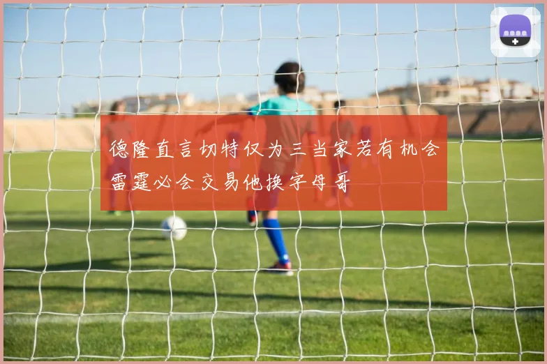 德隆直言切特仅为三当家若有机会雷霆必会交易他换字母哥