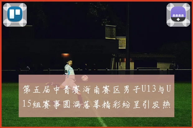 第五届中青赛海南赛区男子U13与U15组赛事圆满落幕精彩纷呈引发热烈反响