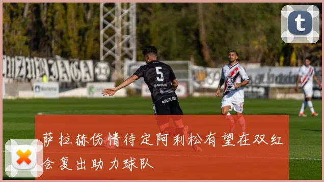 萨拉赫伤情待定阿利松有望在双红会复出助力球队