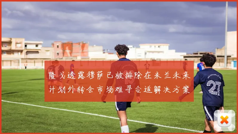 隆戈透露穆萨已被排除在米兰未来计划外转会市场难寻合适解决方案