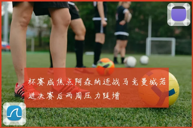 杯赛成焦点阿森纳连战马竞曼城若进决赛后两周压力陡增