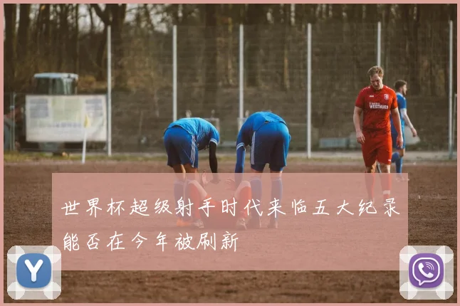 世界杯超级射手时代来临五大纪录能否在今年被刷新