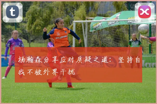 杨瀚森分享应对质疑之道：坚持自我不被外界干扰