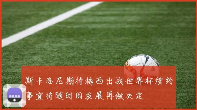 斯卡洛尼期待梅西出战世界杯续约事宜将随时间发展再做决定