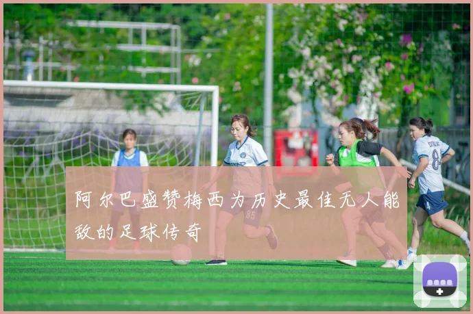 阿尔巴盛赞梅西为历史最佳无人能敌的足球传奇