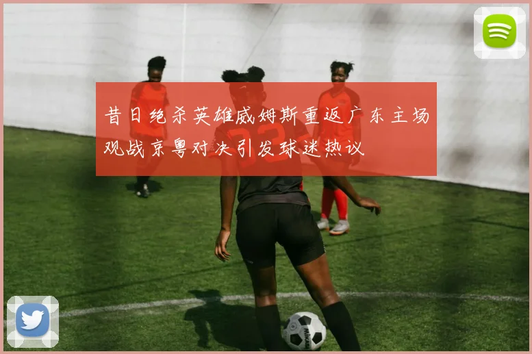 昔日绝杀英雄威姆斯重返广东主场观战京粤对决引发球迷热议