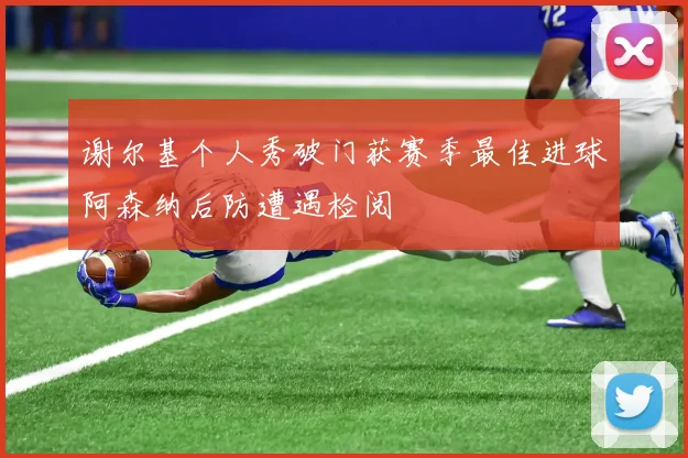谢尔基个人秀破门获赛季最佳进球阿森纳后防遭遇检阅